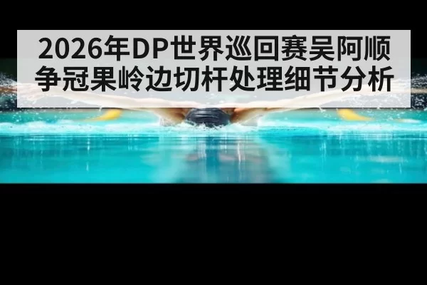 2026年DP世界巡回赛吴阿顺争冠果岭边切杆处理细节分析